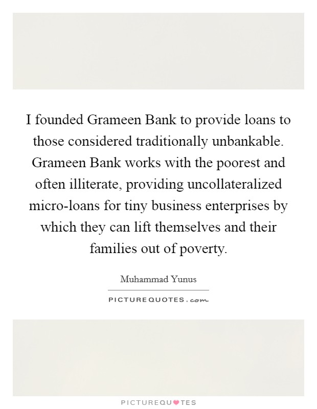 I founded Grameen Bank to provide loans to those considered traditionally unbankable. Grameen Bank works with the poorest and often illiterate, providing uncollateralized micro-loans for tiny business enterprises by which they can lift themselves and their families out of poverty Picture Quote #1