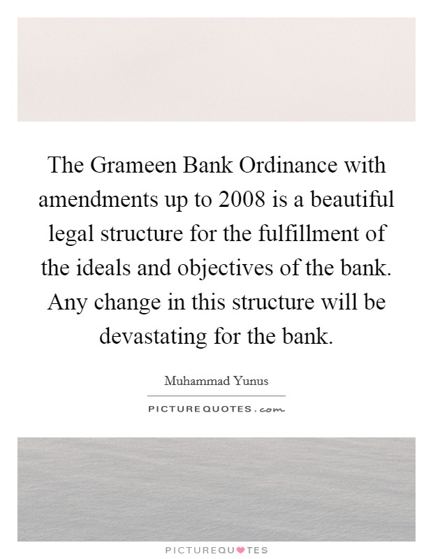 The Grameen Bank Ordinance with amendments up to 2008 is a beautiful legal structure for the fulfillment of the ideals and objectives of the bank. Any change in this structure will be devastating for the bank Picture Quote #1