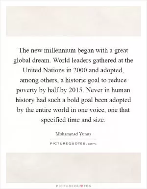 The new millennium began with a great global dream. World leaders gathered at the United Nations in 2000 and adopted, among others, a historic goal to reduce poverty by half by 2015. Never in human history had such a bold goal been adopted by the entire world in one voice, one that specified time and size Picture Quote #1