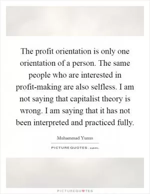 The profit orientation is only one orientation of a person. The same people who are interested in profit-making are also selfless. I am not saying that capitalist theory is wrong. I am saying that it has not been interpreted and practiced fully Picture Quote #1