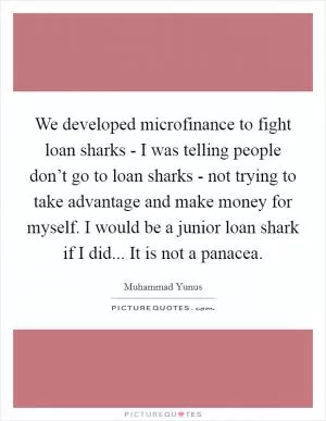 We developed microfinance to fight loan sharks - I was telling people don’t go to loan sharks - not trying to take advantage and make money for myself. I would be a junior loan shark if I did... It is not a panacea Picture Quote #1