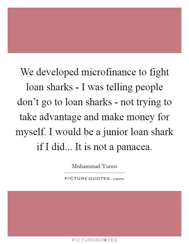 We developed microfinance to fight loan sharks - I was telling people don't go to loan sharks - not trying to take advantage and make money for myself. I would be a junior loan shark if I did... It is not a panacea Picture Quote #1