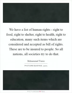 We have a list of human rights - right to food, right to shelter, right to health, right to education, many such items which are considered and accepted as bill of rights. These are to be insured to people. So all nations, all societies try to do that Picture Quote #1