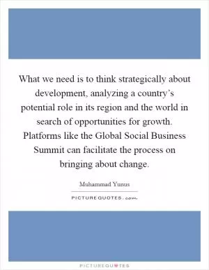 What we need is to think strategically about development, analyzing a country’s potential role in its region and the world in search of opportunities for growth. Platforms like the Global Social Business Summit can facilitate the process on bringing about change Picture Quote #1