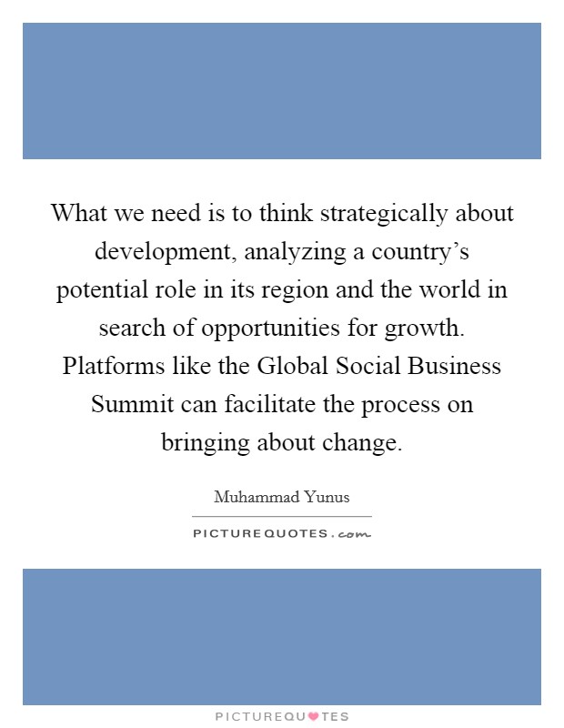 What we need is to think strategically about development, analyzing a country's potential role in its region and the world in search of opportunities for growth. Platforms like the Global Social Business Summit can facilitate the process on bringing about change Picture Quote #1
