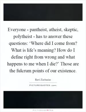 Everyone - pantheist, atheist, skeptic, polytheist - has to answer these questions: ‘Where did I come from? What is life’s meaning? How do I define right from wrong and what happens to me when I die?’ Those are the fulcrum points of our existence Picture Quote #1