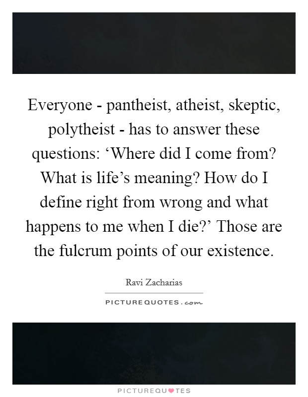 Everyone - pantheist, atheist, skeptic, polytheist - has to answer these questions: ‘Where did I come from? What is life's meaning? How do I define right from wrong and what happens to me when I die?' Those are the fulcrum points of our existence Picture Quote #1