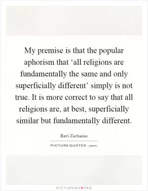 My premise is that the popular aphorism that ‘all religions are fundamentally the same and only superficially different’ simply is not true. It is more correct to say that all religions are, at best, superficially similar but fundamentally different Picture Quote #1