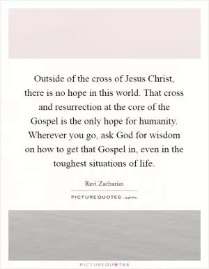Outside of the cross of Jesus Christ, there is no hope in this world. That cross and resurrection at the core of the Gospel is the only hope for humanity. Wherever you go, ask God for wisdom on how to get that Gospel in, even in the toughest situations of life Picture Quote #1