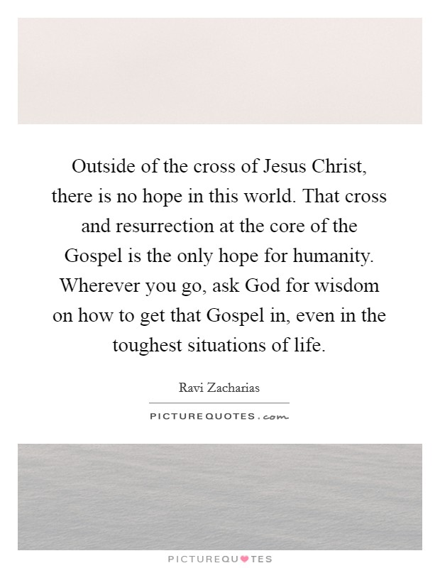 Outside of the cross of Jesus Christ, there is no hope in this world. That cross and resurrection at the core of the Gospel is the only hope for humanity. Wherever you go, ask God for wisdom on how to get that Gospel in, even in the toughest situations of life Picture Quote #1