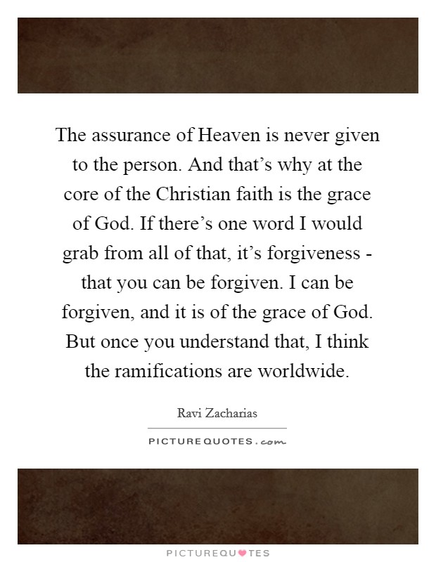 The assurance of Heaven is never given to the person. And that's why at the core of the Christian faith is the grace of God. If there's one word I would grab from all of that, it's forgiveness - that you can be forgiven. I can be forgiven, and it is of the grace of God. But once you understand that, I think the ramifications are worldwide Picture Quote #1