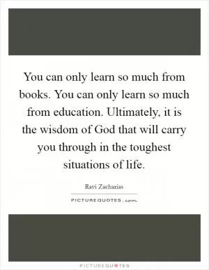 You can only learn so much from books. You can only learn so much from education. Ultimately, it is the wisdom of God that will carry you through in the toughest situations of life Picture Quote #1