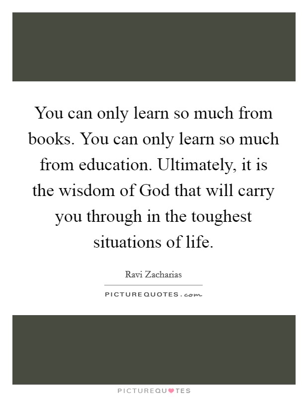 You can only learn so much from books. You can only learn so much from education. Ultimately, it is the wisdom of God that will carry you through in the toughest situations of life Picture Quote #1