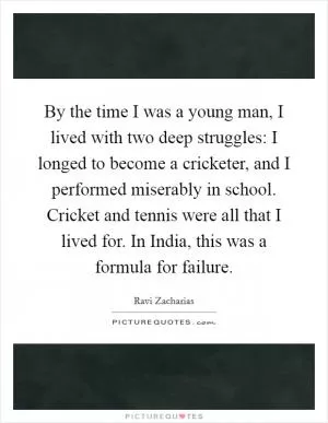 By the time I was a young man, I lived with two deep struggles: I longed to become a cricketer, and I performed miserably in school. Cricket and tennis were all that I lived for. In India, this was a formula for failure Picture Quote #1