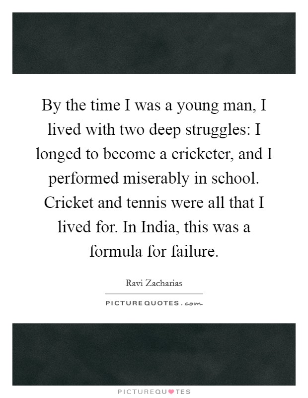 By the time I was a young man, I lived with two deep struggles: I longed to become a cricketer, and I performed miserably in school. Cricket and tennis were all that I lived for. In India, this was a formula for failure Picture Quote #1