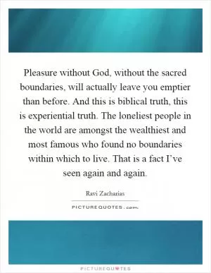 Pleasure without God, without the sacred boundaries, will actually leave you emptier than before. And this is biblical truth, this is experiential truth. The loneliest people in the world are amongst the wealthiest and most famous who found no boundaries within which to live. That is a fact I’ve seen again and again Picture Quote #1