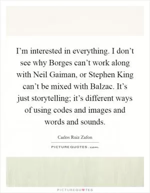 I’m interested in everything. I don’t see why Borges can’t work along with Neil Gaiman, or Stephen King can’t be mixed with Balzac. It’s just storytelling; it’s different ways of using codes and images and words and sounds Picture Quote #1
