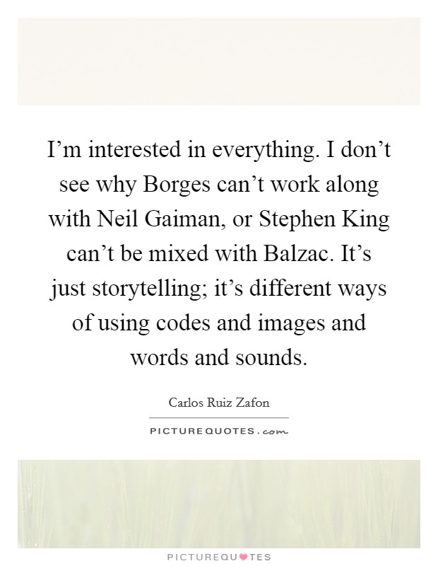 I'm interested in everything. I don't see why Borges can't work along with Neil Gaiman, or Stephen King can't be mixed with Balzac. It's just storytelling; it's different ways of using codes and images and words and sounds Picture Quote #1