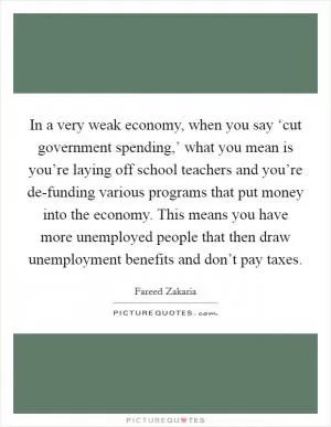 In a very weak economy, when you say ‘cut government spending,’ what you mean is you’re laying off school teachers and you’re de-funding various programs that put money into the economy. This means you have more unemployed people that then draw unemployment benefits and don’t pay taxes Picture Quote #1