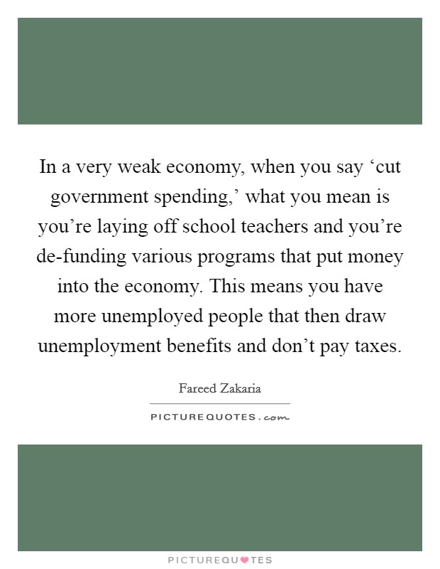 In a very weak economy, when you say ‘cut government spending,' what you mean is you're laying off school teachers and you're de-funding various programs that put money into the economy. This means you have more unemployed people that then draw unemployment benefits and don't pay taxes Picture Quote #1