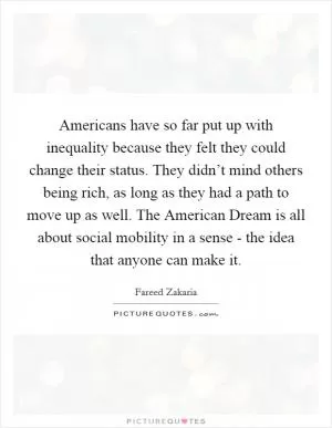 Americans have so far put up with inequality because they felt they could change their status. They didn’t mind others being rich, as long as they had a path to move up as well. The American Dream is all about social mobility in a sense - the idea that anyone can make it Picture Quote #1