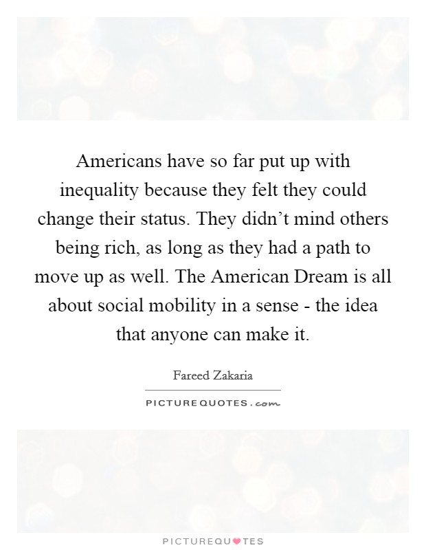 Americans have so far put up with inequality because they felt they could change their status. They didn't mind others being rich, as long as they had a path to move up as well. The American Dream is all about social mobility in a sense - the idea that anyone can make it Picture Quote #1