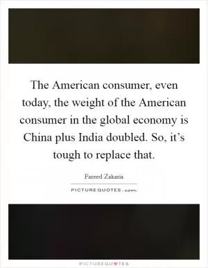 The American consumer, even today, the weight of the American consumer in the global economy is China plus India doubled. So, it’s tough to replace that Picture Quote #1
