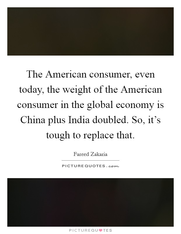The American consumer, even today, the weight of the American consumer in the global economy is China plus India doubled. So, it's tough to replace that Picture Quote #1