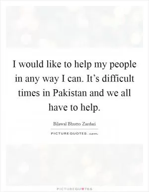 I would like to help my people in any way I can. It’s difficult times in Pakistan and we all have to help Picture Quote #1