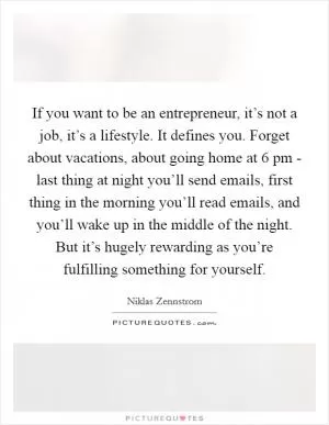 If you want to be an entrepreneur, it’s not a job, it’s a lifestyle. It defines you. Forget about vacations, about going home at 6 pm - last thing at night you’ll send emails, first thing in the morning you’ll read emails, and you’ll wake up in the middle of the night. But it’s hugely rewarding as you’re fulfilling something for yourself Picture Quote #1