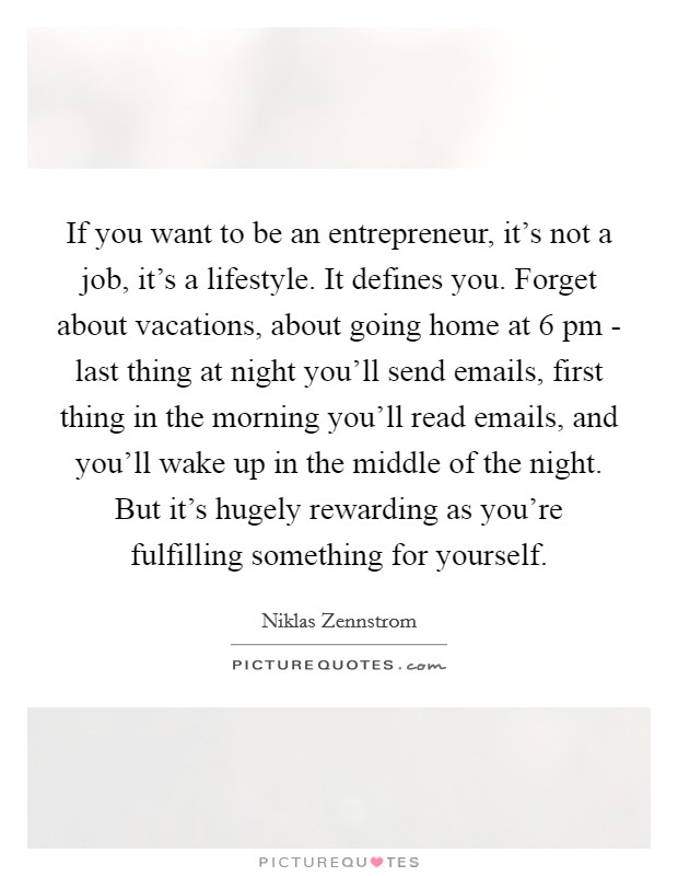 If you want to be an entrepreneur, it's not a job, it's a lifestyle. It defines you. Forget about vacations, about going home at 6 pm - last thing at night you'll send emails, first thing in the morning you'll read emails, and you'll wake up in the middle of the night. But it's hugely rewarding as you're fulfilling something for yourself Picture Quote #1