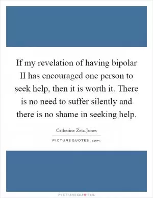 If my revelation of having bipolar II has encouraged one person to seek help, then it is worth it. There is no need to suffer silently and there is no shame in seeking help Picture Quote #1