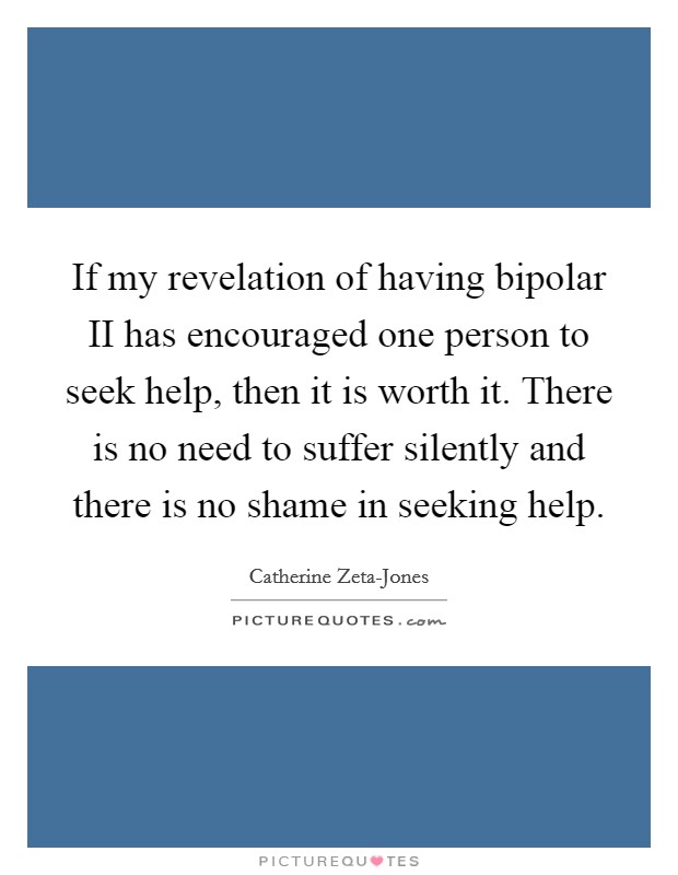 If my revelation of having bipolar II has encouraged one person to seek help, then it is worth it. There is no need to suffer silently and there is no shame in seeking help Picture Quote #1