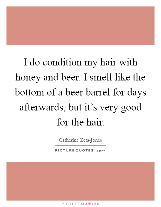 I do condition my hair with honey and beer. I smell like the bottom of a beer barrel for days afterwards, but it's very good for the hair Picture Quote #1