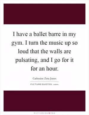 I have a ballet barre in my gym. I turn the music up so loud that the walls are pulsating, and I go for it for an hour Picture Quote #1