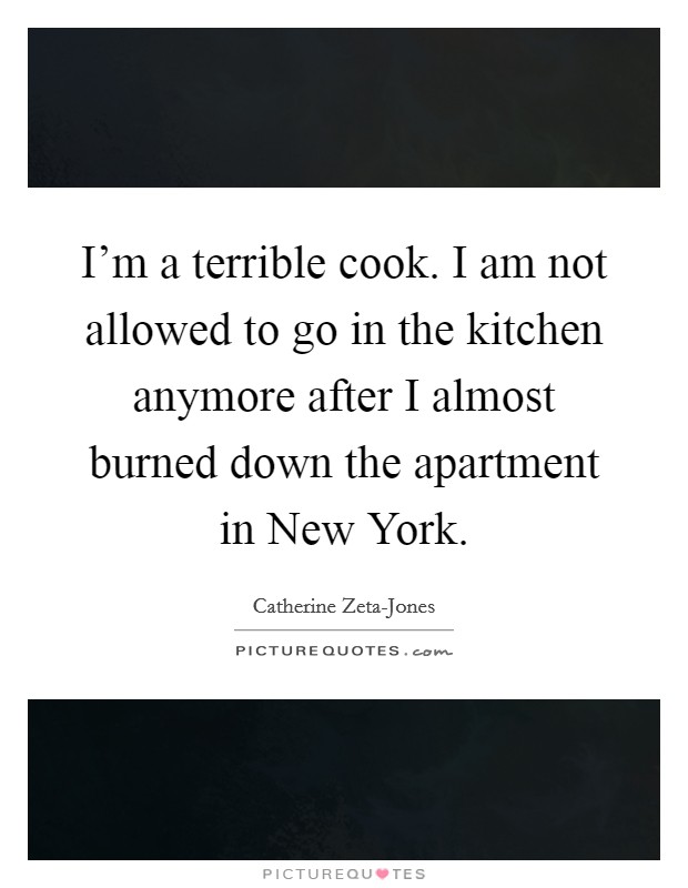 I'm a terrible cook. I am not allowed to go in the kitchen anymore after I almost burned down the apartment in New York Picture Quote #1