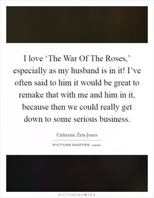 I love ‘The War Of The Roses,’ especially as my husband is in it! I’ve often said to him it would be great to remake that with me and him in it, because then we could really get down to some serious business Picture Quote #1