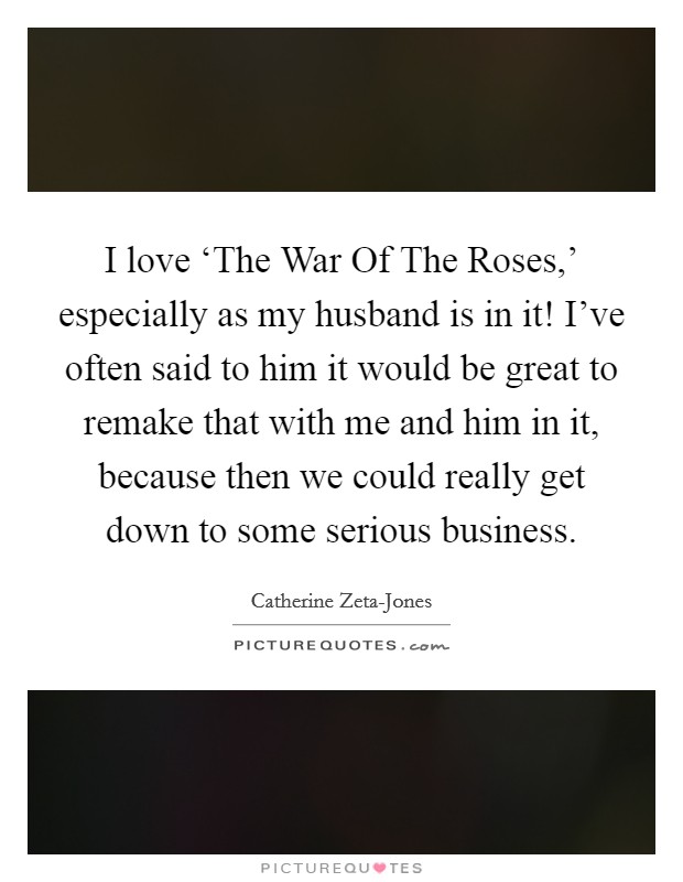 I love ‘The War Of The Roses,' especially as my husband is in it! I've often said to him it would be great to remake that with me and him in it, because then we could really get down to some serious business Picture Quote #1