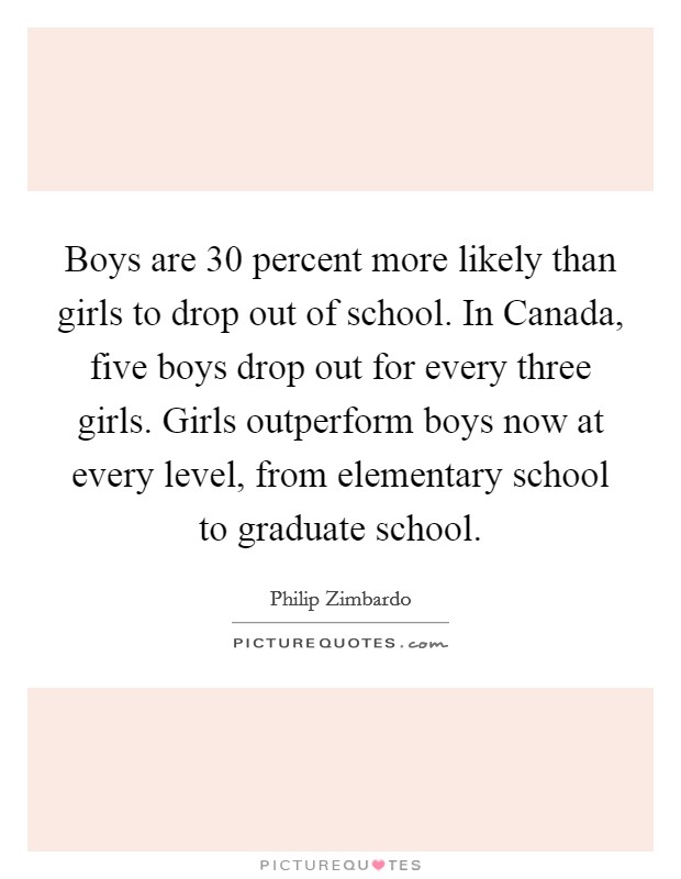 Boys are 30 percent more likely than girls to drop out of school. In Canada, five boys drop out for every three girls. Girls outperform boys now at every level, from elementary school to graduate school Picture Quote #1