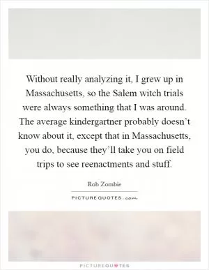 Without really analyzing it, I grew up in Massachusetts, so the Salem witch trials were always something that I was around. The average kindergartner probably doesn’t know about it, except that in Massachusetts, you do, because they’ll take you on field trips to see reenactments and stuff Picture Quote #1