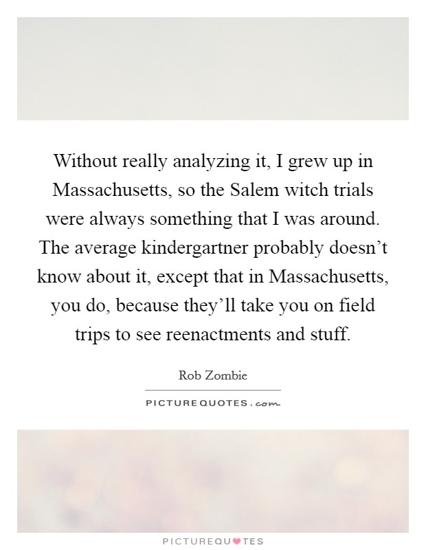 Without really analyzing it, I grew up in Massachusetts, so the Salem witch trials were always something that I was around. The average kindergartner probably doesn't know about it, except that in Massachusetts, you do, because they'll take you on field trips to see reenactments and stuff Picture Quote #1