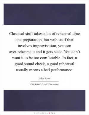 Classical stuff takes a lot of rehearsal time and preparation, but with stuff that involves improvisation, you can over-rehearse it and it gets stale. You don’t want it to be too comfortable. In fact, a good sound check, a good rehearsal usually means a bad performance Picture Quote #1
