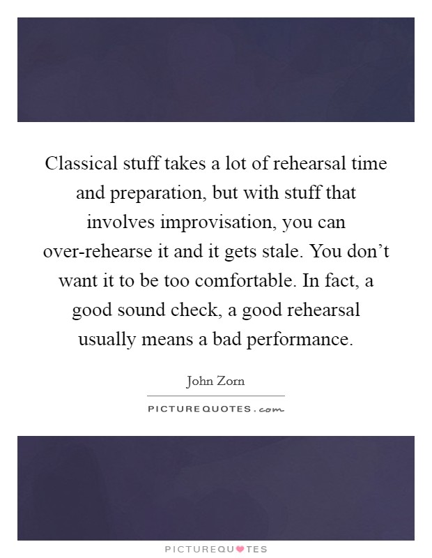 Classical stuff takes a lot of rehearsal time and preparation, but with stuff that involves improvisation, you can over-rehearse it and it gets stale. You don't want it to be too comfortable. In fact, a good sound check, a good rehearsal usually means a bad performance Picture Quote #1