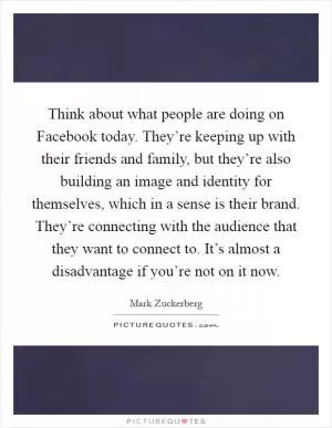 Think about what people are doing on Facebook today. They’re keeping up with their friends and family, but they’re also building an image and identity for themselves, which in a sense is their brand. They’re connecting with the audience that they want to connect to. It’s almost a disadvantage if you’re not on it now Picture Quote #1