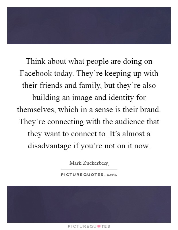 Think about what people are doing on Facebook today. They're keeping up with their friends and family, but they're also building an image and identity for themselves, which in a sense is their brand. They're connecting with the audience that they want to connect to. It's almost a disadvantage if you're not on it now Picture Quote #1