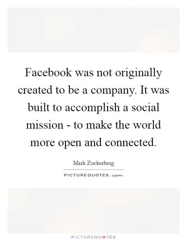 Facebook was not originally created to be a company. It was built to accomplish a social mission - to make the world more open and connected Picture Quote #1
