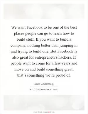 We want Facebook to be one of the best places people can go to learn how to build stuff. If you want to build a company, nothing better than jumping in and trying to build one. But Facebook is also great for entrepreneurs/hackers. If people want to come for a few years and move on and build something great, that’s something we’re proud of Picture Quote #1
