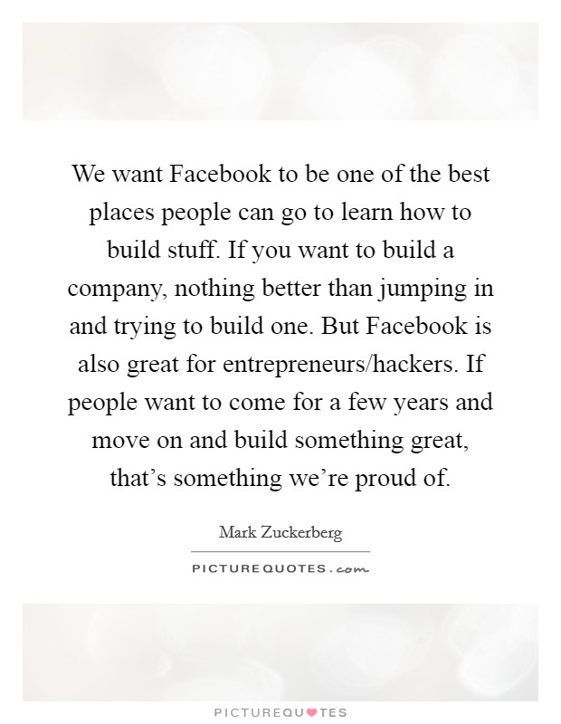We want Facebook to be one of the best places people can go to learn how to build stuff. If you want to build a company, nothing better than jumping in and trying to build one. But Facebook is also great for entrepreneurs/hackers. If people want to come for a few years and move on and build something great, that's something we're proud of Picture Quote #1