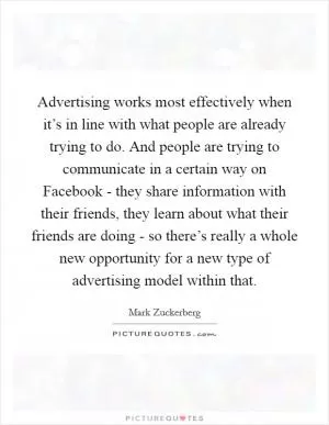 Advertising works most effectively when it’s in line with what people are already trying to do. And people are trying to communicate in a certain way on Facebook - they share information with their friends, they learn about what their friends are doing - so there’s really a whole new opportunity for a new type of advertising model within that Picture Quote #1