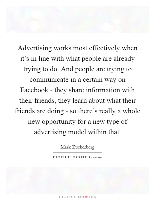 Advertising works most effectively when it's in line with what people are already trying to do. And people are trying to communicate in a certain way on Facebook - they share information with their friends, they learn about what their friends are doing - so there's really a whole new opportunity for a new type of advertising model within that Picture Quote #1